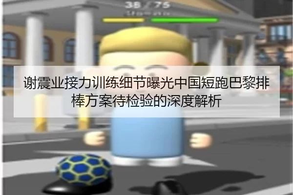 谢震业接力训练细节曝光中国短跑巴黎排棒方案待检验的深度解析